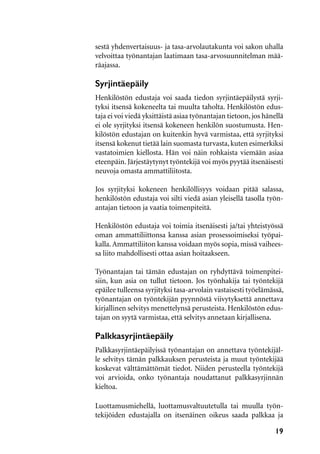 19
sestä yhdenvertaisuus- ja tasa-arvolautakunta voi sakon uhalla
velvoittaa työnantajan laatimaan tasa-arvosuunnitelman mää-
räajassa.
Syrjintäepäily
Henkilöstön edustaja voi saada tiedon syrjintäepäilystä syrji-
tyksi itsensä kokeneelta tai muulta taholta. Henkilöstön edus-
taja ei voi viedä yksittäistä asiaa työnantajan tietoon, jos hänellä
ei ole syrjityksi itsensä kokeneen henkilön suostumusta. Hen-
kilöstön edustajan on kuitenkin hyvä varmistaa, että syrjityksi
itsensä kokenut tietää lain suomasta turvasta, kuten esimerkiksi
vastatoimien kiellosta. Hän voi näin rohkaista viemään asiaa
eteenpäin. Järjestäytynyt työntekijä voi myös pyytää itsenäisesti
neuvoja omasta ammattiliitosta.
Jos syrjityksi kokeneen henkilöllisyys voidaan pitää salassa,
henkilöstön edustaja voi silti viedä asian yleisellä tasolla työn-
antajan tietoon ja vaatia toimenpiteitä.
Henkilöstön edustaja voi toimia itsenäisesti ja/tai yhteistyössä
oman ammattiliittonsa kanssa asian prosessoimiseksi työpai-
kalla.Ammattiliiton kanssa voidaan myös sopia, missä vaihees-
sa liito mahdollisesti ottaa asian hoitaakseen.
Työnantajan tai tämän edustajan on ryhdyttävä toimenpitei-
siin, kun asia on tullut tietoon. Jos työnhakija tai työntekijä
epäilee tulleensa syrjityksi tasa-arvolain vastaisesti työelämässä,
työnantajan on työntekijän pyynnöstä viivytyksettä annettava
kirjallinen selvitys menettelynsä perusteista. Henkilöstön edus-
tajan on syytä varmistaa, että selvitys annetaan kirjallisena.
Palkkasyrjintäepäily
Palkkasyrjintäepäilyissä työnantajan on annettava työntekijäl-
le selvitys tämän palkkauksen perusteista ja muut työntekijää
koskevat välttämättömät tiedot. Niiden perusteella työntekijä
voi arvioida, onko työnantaja noudattanut palkkasyrjinnän
kieltoa.
Luottamusmiehellä, luottamusvaltuutetulla tai muulla työn-
tekijöiden edustajalla on itsenäinen oikeus saada palkkaa ja
 