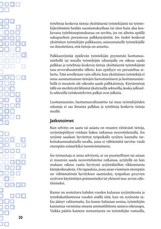 20
työehtoja koskevia tietoja yksittäisestä työntekijästä tai työnte-
kijäryhmästä heidän suostumuksellaan tai siten kuin alaa kos-
kevassa työehtosopimuksessa on sovittu, jos on aihetta epäillä
sukupuoleen perustuvaa palkkasyrjintää. Jos tiedot koskevat
yksittäisen työntekijän palkkausta, asianomaiselle työntekijälle
on ilmoitettava, että tietoja on annettu.
Palkkasyrjintää epäilevän työntekijän pyynnöstä luottamus-
miehellä tai muulla työntekijän edustajalla on oikeus saada
palkkaa ja työehtoja koskevia tietoja yksittäisestä työntekijästä
tasa-arvovaltuutetulta silloin, kun epäilyyn on perusteltua ai-
hetta. Tätä sovelletaan vain silloin, kun yksittäinen työntekijä ei
anna suostumustaan tietojen luovuttamiseen ja luottamusmie-
hellä ei muutoin ole oikeutta saada palkkatietoja. Käytännössä
tällä on merkitystä lähinnä yksityisellä sektorilla,koska julkisel-
la sektorilla työskentelevien palkat ovat julkisia.
Luottamusmies, luottamusvaltuutettu tai muu työntekijöiden
edustaja ei saa ilmaista palkkaa ja työehtoja koskevia tietoja
muille.
Jatkotoimet
Kun selvitys on saatu tai asiasta on muuten riittävästi tietoja,
syrjintäepäilyyn voidaan hakea ratkaisua neuvottelemalla. Jos
syrjintä saadaan hyvitettyä työpaikalla syrjityn kannalta tar-
koituksenmukaisella tavalla, asiaa ei välttämättä tarvitse viedä
eteenpäin esimerkiksi tuomioistuimeen.
Jos työnantaja ei anna selvitystä, se on puutteellinen tai asiaan
ei muutoin saada neuvotteluteitse ratkaisua, syrjityllä on lain
mukaan oikeus vaatia hyvitystä syrjintäkiellon rikkomisesta
käräjäoikeudesta. On tapauksia, jossa asian vieminen eteenpäin
on välttämätöntä hyvityksen saamiseksi, työpaikan pysyvien
syrjivien käytäntöjen poistamiseksi tai yleisesti tasa-arvon edis-
tämiseksi.
Kanne on nostettava kahden vuoden kuluessa syrjintäteosta ja
työnhakutilanteessa vuoden sisällä siitä, kun on syrjinnän ta-
kia jäänyt valitsematta. Jos kanne halutaan nostaa, työntekijän
kannattaa varmistaa omasta ammattiliitosta saatava oikeusapu.
Vaikka päätös kanteen nostamisesta on työntekijän vastuulla,
 