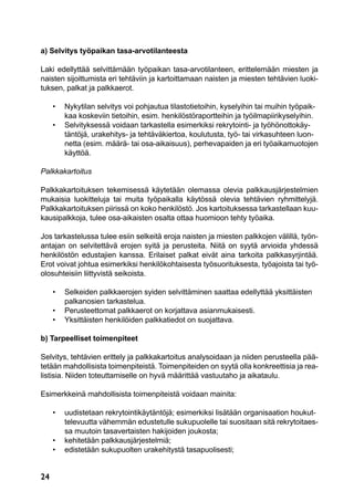 24
a) Selvitys työpaikan tasa-arvotilanteesta
Laki edellyttää selvittämään työpaikan tasa-arvotilanteen, erittelemään miesten ja
naisten sijoittumista eri tehtäviin ja kartoittamaan naisten ja miesten tehtävien luoki-
tuksen, palkat ja palkkaerot.
	 •	 Nykytilan selvitys voi pohjautua tilastotietoihin, kyselyihin tai muihin työpaik-
		 kaa koskeviin tietoihin, esim. henkilöstöraportteihin ja työilmapiirikyselyihin.
	 •	 Selvityksessä voidaan tarkastella esimerkiksi rekrytointi- ja työhönottokäy-
		 täntöjä, urakehitys- ja tehtäväkiertoa, koulutusta, työ- tai virkasuhteen luon-
		 netta (esim. määrä- tai osa-aikaisuus), perhevapaiden ja eri työaikamuotojen
	 	 käyttöä.
Palkkakartoitus
Palkkakartoituksen tekemisessä käytetään olemassa olevia palkkausjärjestelmien
mukaisia luokitteluja tai muita työpaikalla käytössä olevia tehtävien ryhmittelyjä.
Palkkakartoituksen piirissä on koko henkilöstö. Jos kartoituksessa tarkastellaan kuu-
kausipalkkoja, tulee osa-aikaisten osalta ottaa huomioon tehty työaika.
Jos tarkastelussa tulee esiin selkeitä eroja naisten ja miesten palkkojen välillä, työn-
antajan on selvitettävä erojen syitä ja perusteita. Niitä on syytä arvioida yhdessä
henkilöstön edustajien kanssa. Erilaiset palkat eivät aina tarkoita palkkasyrjintää.
Erot voivat johtua esimerkiksi henkilökohtaisesta työsuorituksesta, työajoista tai työ-
olosuhteisiin liittyvistä seikoista.
	 •	 Selkeiden palkkaerojen syiden selvittäminen saattaa edellyttää yksittäisten
	 	 palkanosien tarkastelua.
	 •	 Perusteettomat palkkaerot on korjattava asianmukaisesti.
	 •	 Yksittäisten henkilöiden palkkatiedot on suojattava.
b) Tarpeelliset toimenpiteet
Selvitys, tehtävien erittely ja palkkakartoitus analysoidaan ja niiden perusteella pää-
tetään mahdollisista toimenpiteistä. Toimenpiteiden on syytä olla konkreettisia ja rea-
listisia. Niiden toteuttamiselle on hyvä määrittää vastuutaho ja aikataulu.
Esimerkkeinä mahdollisista toimenpiteistä voidaan mainita:
	 •	 uudistetaan rekrytointikäytäntöjä; esimerkiksi lisätään organisaation houkut-
		 televuutta vähemmän edustetulle sukupuolelle tai suositaan sitä rekrytoitaes-
		 sa muutoin tasavertaisten hakijoiden joukosta;
	 •	 kehitetään palkkausjärjestelmiä;
	 •	 edistetään sukupuolten urakehitystä tasapuolisesti;
 
