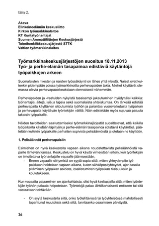 26
Akava
Elinkeinoelämän keskusliitto
Kirkon työmarkkinalaitos
KT Kuntatyönantajat
Suomen Ammattiliittojen Keskusjärjestö
Toimihenkilökeskusjärjestö STTK
Valtion työmarkkinalaitos
Työmarkkinakeskusjärjestöjen suositus 18.11.2013
Työ- ja perhe-elämän tasapainoa edistäviä käytäntöjä
työpaikkojen arkeen
Suomalaisten miesten ja naisten työssäkäynti on lähes yhtä yleistä. Naiset ovat kui-
tenkin pidempään poissa työmarkkinoilta perhevapaiden takia. Miehet käyttävät ole-
massa olevia perhevapaaoikeuksiaan olennaisesti vähemmän.
Perhevapaiden ja -vastuiden nykyistä tasaisempi jakautuminen hyödyttäisi kaikkia:
työnantajia, äitejä, isiä ja lapsia sekä suomalaista yhteiskuntaa. On tärkeää edistää
perhevapaita käyttävien sitoutumista työhön ja parantaa vuorovaikutusta työpaikan
ja perhevapaita käyttävän työntekijän välillä. Näin edistetään myös sujuvaa paluuta
takaisin työpaikalle.
Näiden tavoitteiden saavuttamiseksi työmarkkinajärjestöt suosittelevat, että kaikilla
työpaikoilla käydään läpi työn ja perhe-elämän tasapainoa edistäviä käytäntöjä, pää-
tetään kullekin työpaikalle parhaiten sopivista pelisäännöistä ja otetaan ne käyttöön.
1. Pelisäännöt perhevapaisiin
Esimiehen on hyvä keskustella vapaan aikana noudatettavista pelisäännöistä va-
paille lähtevän kanssa. Keskustelu on hyvä käydä viimeistään silloin, kun työntekijän
on ilmoitettava työnantajalle vapaalle jäämisestään.
	 -	 Ennen vapaalle siirtymistä on syytä sopia siitä, miten yhteydenpito työ-
		 paikkaan hoidetaan vapaan aikana, kuten sähköpostiyhteydet, ajan tasalla
		 pitäminen työpaikan asioista, osallistuminen työpaikan tilaisuuksiin ja
		koulutukseen.
Kun vapaalta palaaminen on ajankohtaista, olisi hyvä keskustella siitä, miten työnte-
kijän työhön paluuta helpotetaan. Työntekijä palaa lähtökohtaisesti entiseen tai sitä
vastaavaan tehtävään.
	 -	 On syytä keskustella siitä, onko työtehtävissä tai työyhteisössä mahdollisesti
		 tapahtunut muutoksia sekä siitä, tarvitaanko osaamisen päivitystä.
Liite 2.
 