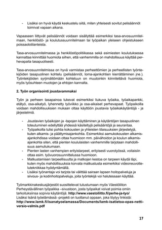 27
	 -	 Lisäksi on hyvä käydä keskustelu siitä, miten yhteisesti sovitut pelisäännöt
		 toimivat vapaan aikana.
Vapaaseen liittyvät pelisäännöt voidaan sisällyttää esimerkiksi tasa-arvosuunnitel-
maan, henkilöstö- ja koulutussuunnitelmaan tai työpaikan yleiseen ohjeistukseen
poissaolotilanteista.
Tasa-arvosuunnitelmassa ja henkilöstöpolitiikassa sekä esimiesten koulutuksessa
kannattaa kiinnittää huomiota siihen, että vanhemmilla on mahdollisuus käyttää per-
hevapaita tasapuolisesti.
Tasa-arvosuunnitelmissa on hyvä varmistaa perheettömien ja perheellisten työnte-
kijöiden tasapuolinen kohtelu (pelisäännöt, loma-ajankohtien kierrättäminen jne.).
Työntekijöiden syrjimättömään kohteluun on muutoinkin kiinnitettävä huomiota,
myös työsuhteen muotojen ja ehtojen kannalta.
2. Työn organisointi joustavammaksi
Työn ja perheen tasapainoa tukevat esimerkiksi liukuva työaika, työaikapankki,
etätyö, osa-aikatyö, lyhennetty työviikko ja osa-aikaiset perhevapaat. Työpaikoilla
voidaan mahdollisuuksien mukaan ottaa käyttöön joustavia työaikakäytäntöjä - ja
järjestelmiä.
	 -	 Joustavien työaikojen ja -tapojen käyttäminen ja käytäntöjen tasapuolinen
		 toteutuminen edellyttää yhdessä käsiteltyjä pelisääntöjä ja seurantaa.
	 -	 Työpaikoilla tulisi pohtia kokousten ja yhteisten tilaisuuksien järjestelyjä,
		 kuten alkamis- ja päättymisajankohtia. Esimerkiksi aamukokousten alkamis-
		 ajankohdissa voidaan ottaa huomioon mm. päivähoidon ja koulun alkamis-
		 ajankohta siten, että pienten koululaisten vanhemmille tarjotaan mahdolli-
		suus aamuliukumaan.
	 -	 Pienten lasten vanhempien erityistarpeet, erityisesti vuorotyössä, voitaisiin
		 ottaa esim. työvuorosuunnittelussa huomioon.
	 -	 Matkustamisen tarpeellisuutta ja matkojen kestoa on tarpeen käydä läpi,
		 kuten myös mahdollisuuksia korvata matkustusta esimerkiksi videoneuvotte-
		lutekniikkaa hyödyntämällä.
	 -	Lisäksi työnantaja voi tarjota tai välittää sairaan lapsen hoitopalveluja ja
		 siivous- ja kodinhoitopalveluja, joita työntekijä voi halutessaan käyttää.
Työmarkkinakeskusjärjestöt suosittelevat tutustumaan myös Väestöliiton
Perheystävällinen työpaikka –sivustoon, josta työpaikat voivat poimia omiin
tarkoituksiinsa sopivia käytäntöjä. http://www.vaestoliitto.fi/perhe-ja-tyo/
Lisäksi Isänä työelämässä -projekti on tuottanut oppaan, joka löytyy linkistä:
http://www.lamk.fi/isanatyoelamassa/Documents/lamk-isatietoa-opas-netti-
versio-valmis.pdf
 
