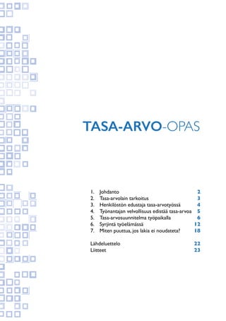 Tasa-arvo-opas
1. 	 Johdanto 	 2	
2.	 Tasa-arvolain tarkoitus	 3
3.	 Henkilöstön edustaja tasa-arvotyössä 	 4
4.	 Työnantajan velvollisuus edistää tasa-arvoa 	 5
5.	 Tasa-arvosuunnitelma työpaikalla 	 6
6.	 Syrjintä työelämässä 	 12	
7.	 Miten puuttua, jos lakia ei noudateta?	 18
Lähdeluettelo	 22	
Liitteet	 23
 