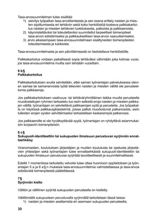 30
Tasa-arvosuunnitelman tulee sisältää:
	 1)	 selvitys työpaikan tasa-arvotilanteesta ja sen osana erittely naisten ja mies-
		 ten sijoittumisesta eri tehtäviin sekä koko henkilöstöä koskeva palkkakartoi-
		 tus naisten ja miesten tehtävien luokituksesta, palkoista ja palkkaeroista;
	 2)	 käynnistettäviksi tai toteutettaviksi suunnitellut tarpeelliset toimenpiteet
		 tasa-arvon edistämiseksi ja palkkauksellisen tasa-arvon saavuttamiseksi;
	 3)  arvio aikaisempaan tasa-arvosuunnitelmaan sisältyneiden toimenpiteiden
		 toteuttamisesta ja tuloksista.
Tasa-arvosuunnitelmasta ja sen päivittämisestä on tiedotettava henkilöstölle.
Palkkakartoitus voidaan paikallisesti sopia tehtäväksi vähintään joka kolmas vuosi,
jos tasa-arvosuunnitelma muilta osin tehdään vuosittain.
6 b §
Palkkakartoitus
Palkkakartoituksen avulla selvitetään, ettei saman työnantajan palveluksessa olevi-
en samaa tai samanarvoista työtä tekevien naisten ja miesten välillä ole perusteet-
tomia palkkaeroja.
Jos palkkakartoituksen vaativuus- tai tehtäväryhmittäinen taikka muulla perusteella
muodostettujen ryhmien tarkastelu tuo esiin selkeitä eroja naisten ja miesten palkko-
jen välillä, työnantajan on selvitettävä palkkaerojen syitä ja perusteita. Jos työpaikal-
la on käytössä palkkausjärjestelmiä, joissa palkat muodostuvat palkanosista, esiin
tulleiden erojen syiden selvittämiseksi tarkastellaan keskeisimpiä palkanosia.
Jos palkkaeroille ei ole hyväksyttävää syytä, työnantajan on ryhdyttävä asianmukai-
siin korjaaviin toimenpiteisiin.
6 c §
Sukupuoli-identiteettiin tai sukupuolen ilmaisuun perustuvan syrjinnän ennal-
taehkäisy
Viranomaisten, koulutuksen järjestäjien ja muiden koulutusta tai opetusta järjestä-
vien yhteisöjen sekä työnantajien tulee ennaltaehkäistä sukupuoli-identiteettiin tai
sukupuolen ilmaisuun perustuvaa syrjintää tavoitteellisesti ja suunnitelmallisesti.
Edellä 1 momentissa tarkoitettu velvoite tulee ottaa huomioon oppilaitoksen ja työn-
antajan 5 a ja 6 a §:n mukaisia tasa-arvosuunnitelmia valmisteltaessa ja tasa-arvoa
edistävistä toimenpiteistä päätettäessä.
7 §
Syrjinnän kielto
Välitön ja välillinen syrjintä sukupuolen perusteella on kielletty.
Välittömällä sukupuoleen perustuvalla syrjinnällä tarkoitetaan tässä laissa:
	 1)	 naisten ja miesten asettamista eri asemaan sukupuolen perusteella;
 