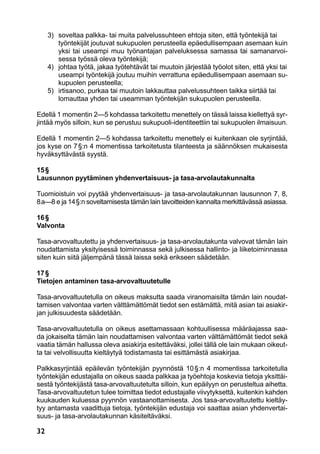 32
	 3)	 soveltaa palkka- tai muita palvelussuhteen ehtoja siten, että työntekijä tai
työntekijät joutuvat sukupuolen perusteella epäedullisempaan asemaan kuin
yksi tai useampi muu työnantajan palveluksessa samassa tai samanarvoi-
sessa työssä oleva työntekijä;
	 4)	 johtaa työtä, jakaa työtehtävät tai muutoin järjestää työolot siten, että yksi tai
useampi työntekijä joutuu muihin verrattuna epäedullisempaan asemaan su-
kupuolen perusteella;
	 5)	 irtisanoo, purkaa tai muutoin lakkauttaa palvelussuhteen taikka siirtää tai
lomauttaa yhden tai useamman työntekijän sukupuolen perusteella.
Edellä 1 momentin 2—5 kohdassa tarkoitettu menettely on tässä laissa kiellettyä syr-
jintää myös silloin, kun se perustuu sukupuoli-identiteettiin tai sukupuolen ilmaisuun.
Edellä 1 momentin 2—5 kohdassa tarkoitettu menettely ei kuitenkaan ole syrjintää,
jos kyse on 7 §:n 4 momentissa tarkoitetusta tilanteesta ja säännöksen mukaisesta
hyväksyttävästä syystä.
15 §
Lausunnon pyytäminen yhdenvertaisuus- ja tasa-arvolautakunnalta
Tuomioistuin voi pyytää yhdenvertaisuus- ja tasa-arvolautakunnan lausunnon 7, 8,
8 a—8 e ja 14 §:n soveltamisesta tämän lain tavoitteiden kannalta merkittävässä asiassa.
16 §
Valvonta
Tasa-arvovaltuutettu ja yhdenvertaisuus- ja tasa-arvolautakunta valvovat tämän lain
noudattamista yksityisessä toiminnassa sekä julkisessa hallinto- ja liiketoiminnassa
siten kuin siitä jäljempänä tässä laissa sekä erikseen säädetään.
17 §
Tietojen antaminen tasa-arvovaltuutetulle
Tasa-arvovaltuutetulla on oikeus maksutta saada viranomaisilta tämän lain noudat-
tamisen valvontaa varten välttämättömät tiedot sen estämättä, mitä asian tai asiakir-
jan julkisuudesta säädetään.
Tasa-arvovaltuutetulla on oikeus asettamassaan kohtuullisessa määräajassa saa-
da jokaiselta tämän lain noudattamisen valvontaa varten välttämättömät tiedot sekä
vaatia tämän hallussa oleva asiakirja esitettäväksi, jollei tällä ole lain mukaan oikeut-
ta tai velvollisuutta kieltäytyä todistamasta tai esittämästä asiakirjaa.
Palkkasyrjintää epäilevän työntekijän pyynnöstä 10 §:n 4 momentissa tarkoitetulla
työntekijän edustajalla on oikeus saada palkkaa ja työehtoja koskevia tietoja yksittäi-
sestä työntekijästä tasa-arvovaltuutetulta silloin, kun epäilyyn on perusteltua aihetta.
Tasa-arvovaltuutetun tulee toimittaa tiedot edustajalle viivytyksettä, kuitenkin kahden
kuukauden kuluessa pyynnön vastaanottamisesta. Jos tasa-arvovaltuutettu kieltäy-
tyy antamasta vaadittuja tietoja, työntekijän edustaja voi saattaa asian yhdenvertai-
suus- ja tasa-arvolautakunnan käsiteltäväksi.
 