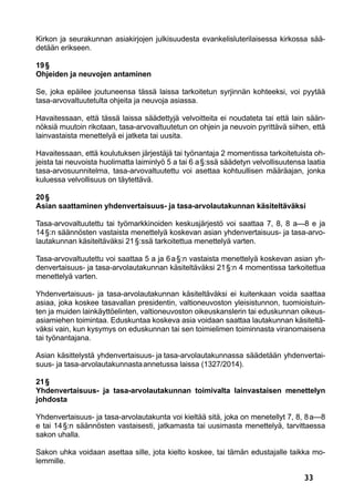 33
Kirkon ja seurakunnan asiakirjojen julkisuudesta evankelisluterilaisessa kirkossa sää-
detään erikseen.
19 §
Ohjeiden ja neuvojen antaminen
Se, joka epäilee joutuneensa tässä laissa tarkoitetun syrjinnän kohteeksi, voi pyytää
tasa-arvovaltuutetulta ohjeita ja neuvoja asiassa.
Havaitessaan, että tässä laissa säädettyjä velvoitteita ei noudateta tai että lain sään-
nöksiä muutoin rikotaan, tasa-arvovaltuutetun on ohjein ja neuvoin pyrittävä siihen, että
lainvastaista menettelyä ei jatketa tai uusita.
Havaitessaan, että koulutuksen järjestäjä tai työnantaja 2 momentissa tarkoitetuista oh-
jeista tai neuvoista huolimatta laiminlyö 5 a tai 6 a §:ssä säädetyn velvollisuutensa laatia
tasa-arvosuunnitelma, tasa-arvovaltuutettu voi asettaa kohtuullisen määräajan, jonka
kuluessa velvollisuus on täytettävä.
20 §
Asian saattaminen yhdenvertaisuus- ja tasa-arvolautakunnan käsiteltäväksi
Tasa-arvovaltuutettu tai työmarkkinoiden keskusjärjestö voi saattaa 7, 8, 8 a—8 e ja
14 §:n säännösten vastaista menettelyä koskevan asian yhdenvertaisuus- ja tasa-arvo-
lautakunnan käsiteltäväksi 21 §:ssä tarkoitettua menettelyä varten.
Tasa-arvovaltuutettu voi saattaa 5 a ja 6 a §:n vastaista menettelyä koskevan asian yh-
denvertaisuus- ja tasa-arvolautakunnan käsiteltäväksi 21 §:n 4 momentissa tarkoitettua
menettelyä varten.
Yhdenvertaisuus- ja tasa-arvolautakunnan käsiteltäväksi ei kuitenkaan voida saattaa
asiaa, joka koskee tasavallan presidentin, valtioneuvoston yleisistunnon, tuomioistuin-
ten ja muiden lainkäyttöelinten, valtioneuvoston oikeuskanslerin tai eduskunnan oikeus-
asiamiehen toimintaa. Eduskuntaa koskeva asia voidaan saattaa lautakunnan käsiteltä-
väksi vain, kun kysymys on eduskunnan tai sen toimielimen toiminnasta viranomaisena
tai työnantajana.
Asian käsittelystä yhdenvertaisuus- ja tasa-arvolautakunnassa säädetään yhdenvertai-
suus- ja tasa-arvolautakunnasta annetussa laissa (1327/2014).
21 §
Yhdenvertaisuus- ja tasa-arvolautakunnan toimivalta lainvastaisen menettelyn
johdosta
Yhdenvertaisuus- ja tasa-arvolautakunta voi kieltää sitä, joka on menetellyt 7, 8, 8 a—8
e tai 14 §:n säännösten vastaisesti, jatkamasta tai uusimasta menettelyä, tarvittaessa
sakon uhalla.
Sakon uhka voidaan asettaa sille, jota kielto koskee, tai tämän edustajalle taikka mo-
lemmille.
 