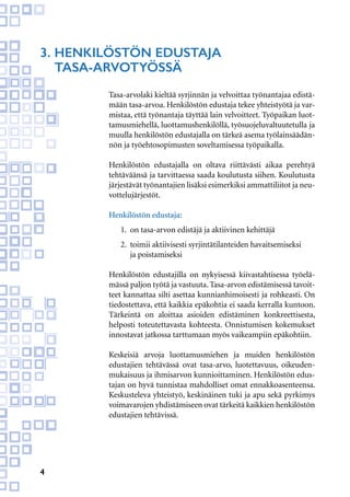 4
Tasa-arvolaki kieltää syrjinnän ja velvoittaa työnantajaa edistä-
mään tasa-arvoa. Henkilöstön edustaja tekee yhteistyötä ja var-
mistaa, että työnantaja täyttää lain velvoitteet. Työpaikan luot-
tamusmiehellä, luottamushenkilöllä, työsuojeluvaltuutetulla ja
muulla henkilöstön edustajalla on tärkeä asema työlainsäädän-
nön ja työehtosopimusten soveltamisessa työpaikalla.
Henkilöstön edustajalla on oltava riittävästi aikaa perehtyä
tehtäväänsä ja tarvittaessa saada koulutusta siihen. Koulutusta
järjestävät työnantajien lisäksi esimerkiksi ammattiliitot ja neu-
vottelujärjestöt.
Henkilöstön edustaja:
1.	 on tasa-arvon edistäjä ja aktiivinen kehittäjä
2.	 toimii aktiivisesti syrjintätilanteiden havaitsemiseksi
	 ja poistamiseksi
Henkilöstön edustajilla on nykyisessä kiivastahtisessa työelä-
mässä paljon työtä ja vastuuta. Tasa-arvon edistämisessä tavoit-
teet kannattaa silti asettaa kunnianhimoisesti ja rohkeasti. On
tiedostettava, että kaikkia epäkohtia ei saada kerralla kuntoon.
Tärkeintä on aloittaa asioiden edistäminen konkreettisesta,
helposti toteutettavasta kohteesta. Onnistumisen kokemukset
innostavat jatkossa tarttumaan myös vaikeampiin epäkohtiin.
Keskeisiä arvoja luottamusmiehen ja muiden henkilöstön
edustajien tehtävässä ovat tasa-arvo, luotettavuus, oikeuden-
mukaisuus ja ihmisarvon kunnioittaminen. Henkilöstön edus-
tajan on hyvä tunnistaa mahdolliset omat ennakkoasenteensa.
Keskusteleva yhteistyö, keskinäinen tuki ja apu sekä pyrkimys
voimavarojen yhdistämiseen ovat tärkeitä kaikkien henkilöstön
edustajien tehtävissä.
3.	Henkilöstön edustaja
	tasa-arvotyössä
 