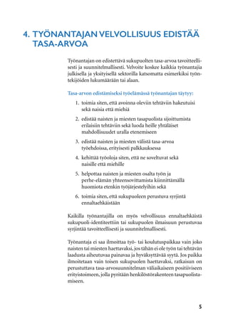 5
4.	Työnantajan velvollisuus edistää 	
	tasa-arvoa
Työnantajan on edistettävä sukupuolten tasa-arvoa tavoitteelli-
sesti ja suunnitelmallisesti. Velvoite koskee kaikkia työnantajia
julkisella ja yksityisellä sektorilla katsomatta esimerkiksi työn-
tekijöiden lukumäärään tai alaan.
Tasa-arvon edistämiseksi työelämässä työnantajan täytyy:
1.	 toimia siten, että avoinna oleviin tehtäviin hakeutuisi 	
	 sekä naisia että miehiä
2.	 edistää naisten ja miesten tasapuolista sijoittumista
	 erilaisiin tehtäviin sekä luoda heille yhtäläiset
	 mahdollisuudet uralla etenemiseen
3.	 edistää naisten ja miesten välistä tasa-arvoa
	 työehdoissa, erityisesti palkkauksessa
4.	 kehittää työoloja siten, että ne soveltuvat sekä
	 naisille että miehille
5.	 helpottaa naisten ja miesten osalta työn ja
	 perhe-elämän yhteensovittamista kiinnittämällä
	 huomiota etenkin työjärjestelyihin sekä
6.	 toimia siten, että sukupuoleen perustuva syrjintä
	ennaltaehkäistään
Kaikilla työnantajilla on myös velvollisuus ennaltaehkäistä
sukupuoli-identiteettiin tai sukupuolen ilmaisuun perustuvaa
syrjintää tavoitteellisesti ja suunnitelmallisesti.
Työnantaja ei saa ilmoittaa työ- tai koulutuspaikkaa vain joko
naisten tai miesten haettavaksi,jos tähän ei ole työn tai tehtävän
laadusta aiheutuvaa painavaa ja hyväksyttävää syytä. Jos paikka
ilmoitetaan vain toisen sukupuolen haettavaksi, ratkaisun on
perustuttava tasa-arvosuunnitelman väliaikaiseen positiiviseen
erityistoimeen,jolla pyritään henkilöstörakenteen tasapuolista-
miseen.
 