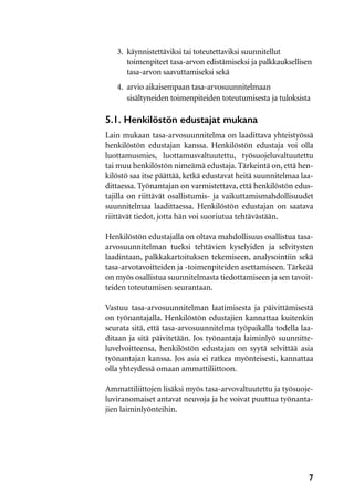 7
3.	 käynnistettäviksi tai toteutettaviksi suunnitellut 
	 toimenpiteet tasa-arvon edistämiseksi ja palkkauksellisen
	 tasa-arvon saavuttamiseksi sekä
4.	 arvio aikaisempaan tasa-arvosuunnitelmaan
	 sisältyneiden toimenpiteiden toteutumisesta ja tuloksista
5.1. Henkilöstön edustajat mukana
Lain mukaan tasa-arvosuunnitelma on laadittava yhteistyössä
henkilöstön edustajan kanssa. Henkilöstön edustaja voi olla
luottamusmies, luottamusvaltuutettu, työsuojeluvaltuutettu
tai muu henkilöstön nimeämä edustaja. Tärkeintä on, että hen-
kilöstö saa itse päättää, ketkä edustavat heitä suunnitelmaa laa-
dittaessa. Työnantajan on varmistettava, että henkilöstön edus-
tajilla on riittävät osallistumis- ja vaikuttamismahdollisuudet
suunnitelmaa laadittaessa. Henkilöstön edustajan on saatava
riittävät tiedot, jotta hän voi suoriutua tehtävästään.
Henkilöstön edustajalla on oltava mahdollisuus osallistua tasa-
arvosuunnitelman tueksi tehtävien kyselyiden ja selvitysten
laadintaan, palkkakartoituksen tekemiseen, analysointiin sekä
tasa-arvotavoitteiden ja -toimenpiteiden asettamiseen. Tärkeää
on myös osallistua suunnitelmasta tiedottamiseen ja sen tavoit-
teiden toteutumisen seurantaan.
Vastuu tasa-arvosuunnitelman laatimisesta ja päivittämisestä
on työnantajalla. Henkilöstön edustajien kannattaa kuitenkin
seurata sitä, että tasa-arvosuunnitelma työpaikalla todella laa-
ditaan ja sitä päivitetään. Jos työnantaja laiminlyö suunnitte-
luvelvoitteensa, henkilöstön edustajan on syytä selvittää asia
työnantajan kanssa. Jos asia ei ratkea myönteisesti, kannattaa
olla yhteydessä omaan ammattiliittoon.
Ammattiliittojen lisäksi myös tasa-arvovaltuutettu ja työsuoje-
luviranomaiset antavat neuvoja ja he voivat puuttua työnanta-
jien laiminlyönteihin.
 