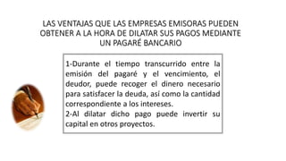 LAS VENTAJAS QUE LAS EMPRESAS EMISORAS PUEDEN
OBTENER A LA HORA DE DILATAR SUS PAGOS MEDIANTE
UN PAGARÉ BANCARIO
1-Durante el tiempo transcurrido entre la
emisión del pagaré y el vencimiento, el
deudor, puede recoger el dinero necesario
para satisfacer la deuda, así como la cantidad
correspondiente a los intereses.
2-Al dilatar dicho pago puede invertir su
capital en otros proyectos.
 