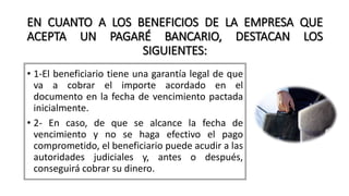 EN CUANTO A LOS BENEFICIOS DE LA EMPRESA QUE
ACEPTA UN PAGARÉ BANCARIO, DESTACAN LOS
SIGUIENTES:
• 1-El beneficiario tiene una garantía legal de que
va a cobrar el importe acordado en el
documento en la fecha de vencimiento pactada
inicialmente.
• 2- En caso, de que se alcance la fecha de
vencimiento y no se haga efectivo el pago
comprometido, el beneficiario puede acudir a las
autoridades judiciales y, antes o después,
conseguirá cobrar su dinero.
 