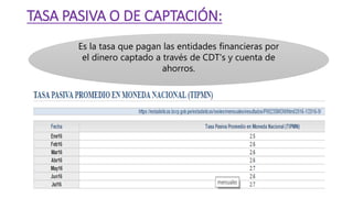 TASA PASIVA O DE CAPTACIÓN:
Es la tasa que pagan las entidades financieras por
el dinero captado a través de CDT's y cuenta de
ahorros.
 