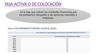 TASA ACTIVA O DE COLOCACIÓN
Es la tasa que cobran las entidades financieras por
los préstamos otorgados a las personas naturales o
empresas.
 