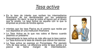 Tasa activa
 Es la tasa de interés que reciben los intermediarios
financieros de los demandantes por los préstamos
otorgados. Es decir, la que te cobra el banco por el dinero
que te presta. La tasa Activa es aquella con la que la
empresa se provee de fondos ajenos
 mientas que las tasa Pasiva es el premio que recibe por
sus depósitos en una institución financiera
 La Tasa Activa es la que nos cobra el Banco cuando
pedimos un préstamo
 Normalmente la tasa activa es más alta que la tasa pasiva.
La Tasa Activa es la tasa de interés que cobran los bancos.
 La Tasa activa se expresa en Porcentajes. Por ejemplo
12% de tasa activa. La diferencia entre la tasa activa y la
pasiva se llama margen de intermediación.
 