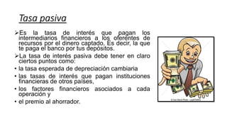 Tasa pasiva
Es la tasa de interés que pagan los
intermediarios financieros a los oferentes de
recursos por el dinero captado. Es decir, la que
te paga el banco por tus depósitos.
La tasa de interés pasiva debe tener en claro
ciertos puntos como:
• la tasa esperada de depreciación cambiaria
• las tasas de interés que pagan instituciones
financieras de otros países,
• los factores financieros asociados a cada
operación y
• el premio al ahorrador.
 