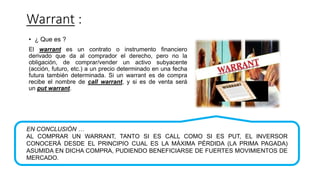 Warrant :
• ¿ Que es ?
El warrant es un contrato o instrumento financiero
derivado que da al comprador el derecho, pero no la
obligación, de comprar/vender un activo subyacente
(acción, futuro, etc.) a un precio determinado en una fecha
futura también determinada. Si un warrant es de compra
recibe el nombre de call warrant, y si es de venta será
un put warrant.
EN CONCLUSIÓN …
AL COMPRAR UN WARRANT, TANTO SI ES CALL COMO SI ES PUT, EL INVERSOR
CONOCERÁ DESDE EL PRINCIPIO CUAL ES LA MÁXIMA PÉRDIDA (LA PRIMA PAGADA)
ASUMIDA EN DICHA COMPRA, PUDIENDO BENEFICIARSE DE FUERTES MOVIMIENTOS DE
MERCADO.
 