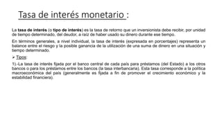 Tasa de interés monetario :
La tasa de interés (o tipo de interés) es la tasa de retorno que un inversionista debe recibir, por unidad
de tiempo determinado, del deudor, a raíz de haber usado su dinero durante ese tiempo.
En términos generales, a nivel individual, la tasa de interés (expresada en porcentajes) representa un
balance entre el riesgo y la posible ganancia de la utilización de una suma de dinero en una situación y
tiempo determinado.
 Tipos:
1).-La tasa de interés fijada por el banco central de cada país para préstamos (del Estado) a los otros
bancos o para los préstamos entre los bancos (la tasa interbancaria). Esta tasa corresponde a la política
macroeconómica del país (generalmente es fijada a fin de promover el crecimiento económico y la
estabilidad financiera).
 