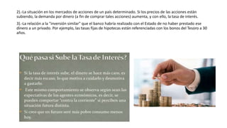 2).-La situación en los mercados de acciones de un país determinado. Si los precios de las acciones están
subiendo, la demanda por dinero (a fin de comprar tales acciones) aumenta, y con ello, la tasa de interés.
3).-La relación a la "inversión similar" que el banco habría realizado con el Estado de no haber prestado ese
dinero a un privado. Por ejemplo, las tasas fijas de hipotecas están referenciadas con los bonos del Tesoro a 30
años.
 