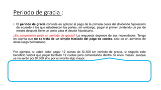 Periodo de gracia :
• El período de gracia consiste en aplazar el pago de la primera cuota del dividendo hipotecario
de acuerdo a los que establezcan las partes, sin embargo, pagar el primer dividendo un par de
meses después tiene un costo para el deudor hipotecario.
¿Es conveniente pedir un período de gracia? La respuesta depende de sus necesidades. Tenga
en cuenta que no se trata de un simple traslado del pago de cuotas, sino de un aumento de
éstas luego del traslado.
Por ejemplo, si usted debe pagar 12 cuotas de S/.300 sin período de gracia, si negocia este
beneficio tendrá que pagar también 12 cuotas pero comenzando dentro de unos meses, aunque
ya no serán por S/.300 sino por un monto algo mayor.
 