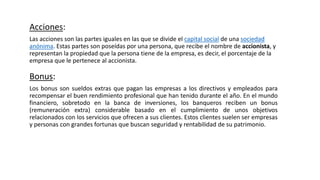 Acciones:
Las acciones son las partes iguales en las que se divide el capital social de una sociedad
anónima. Estas partes son poseídas por una persona, que recibe el nombre de accionista, y
representan la propiedad que la persona tiene de la empresa, es decir, el porcentaje de la
empresa que le pertenece al accionista.
Bonus:
Los bonus son sueldos extras que pagan las empresas a los directivos y empleados para
recompensar el buen rendimiento profesional que han tenido durante el año. En el mundo
financiero, sobretodo en la banca de inversiones, los banqueros reciben un bonus
(remuneración extra) considerable basado en el cumplimiento de unos objetivos
relacionados con los servicios que ofrecen a sus clientes. Estos clientes suelen ser empresas
y personas con grandes fortunas que buscan seguridad y rentabilidad de su patrimonio.
 