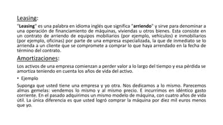 Leasing:
"Leasing" es una palabra en idioma inglés que significa "arriendo" y sirve para denominar a
una operación de financiamiento de máquinas, viviendas u otros bienes. Esta consiste en
un contrato de arriendo de equipos mobiliarios (por ejemplo, vehículos) e inmobiliarios
(por ejemplo, oficinas) por parte de una empresa especializada, la que de inmediato se lo
arrienda a un cliente que se compromete a comprar lo que haya arrendado en la fecha de
término del contrato.
Amortizaciones:
Los activos de una empresa comienzan a perder valor a lo largo del tiempo y esa pérdida se
amortiza teniendo en cuenta los años de vida del activo.
• Ejemplo
Suponga que usted tiene una empresa y yo otra. Nos dedicamos a lo mismo. Parecemos
almas gemelas: vendemos lo mismo y al mismo precio. E incurrimos en idéntico gasto
corriente. En el pasado adquirimos un mismo modelo de máquina, con cuatro años de vida
útil. La única diferencia es que usted logró comprar la máquina por diez mil euros menos
que yo.
 