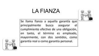LA FIANZA
Se llama fianza a aquella garantía que
principalmente busca asegurar el
cumplimiento efectivo de una obligación,
en tanto, el término es empleado,
mayormente, con dos sentidos, como
garantía real o como garantía personal.
 