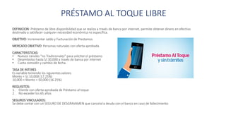 PRÉSTAMO AL TOQUE LIBRE
DEFINICION: Préstamo de libre disponibilidad que se realiza a través de banca por internet, permite obtener dinero en efectivo
destinado a satisfacer cualquier necesidad económica no especifica.
OBJETIVO: Incrementar saldo y Facturación de Prestamos
MERCADO OBJETIVO: Personas naturales con oferta aprobada.
CARACTERISTICAS:
• Nuevos canales “no Tradicionales” para solicitar el préstamo
• Desembolso hasta S/.30,000 a través de banca por internet
• Cuota comodín y cambio de fecha.
TASA DE INTERES
Es variable teniendo los siguientes valores
Monto = S/.10,000 (17.25%)
10,000 < Monto < 50,000 (16.25%)
REQUISITOS:
1. Cliente con oferta aprobada de Préstamo al toque
2. No exceder los 65 años
SEGUROS VINCULADOS:
Se debe contar con un SEGURO DE DESGRAVAMEN que cancela la deuda con el banco en caso de fallecimiento
 