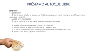 PRÉSTAMO AL TOQUE LIBRE
BENEFICIOS:
• FLEXIBILIDAD:
El cliente puede solicitar su préstamo al TOQUE en soles con un monto mínimo de S/.1,000 y un monto
máximo de S/.30,000
• CAMBIO DE FECHA DE PAGO
El cliente escoge la fecha que mas le convenga para pagas sus cuotas
1. periodo mínimo entre operación y operación : 06 meses
2. numero máximo de veces que podrá usarlo: 2 veces por año
3. se solicita como mínimo 1 día útil de anticipación antes del vencimiento de la cuota
4. Aplica a partir del día siguiente al desembolso
 