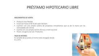 PRÉSTAMO HIPOTECARIO LIBRE
ARGUMENTOS DE VENTA:
• Producto mas flexible
• Financian hasta el 90 % del valor del bien
• Cuentan con una amplia cartera de proyectos inmobiliarios que va de la mano con las
necesidades del cliente
• Cuenta con una amplia red de oficinas a nivel nacional
• Posee una gama de Sub- Productos
TASA DE INTERES:
Es variable de acuerdo al monto total otorgado desde:
9 a 14 %
 