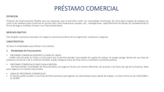 PRÉSTAMO COMERCIAL
DEFINICION:
Producto de financiamiento flexible para las empresas, que le permiten cubrir sus necesidades financieras de corto plazo (capital de trabajo) así
como la de mediano plazo (inversión en activos fijos como maquinaria, equipos, etc.; subrogaciones, reperfilamiento de deuda, etc.)estableciendo la
forma de pago y moneda, en base a sus flujos proyectados.
MERCADO OBJETIVO
Esta dirigido a personas naturales con negocio y personas jurídicas de los segmentos: empresas y negocios.
CARACTERISTICAS:
Se tiene 3 modalidades para ofrecer a los clientes:
1. Modalidades de Financiamiento
• PRESTAMO COMERCIAL(DENTRO O FUERA DE LINEA):
crédito estructurado en cuotas a corto plazo que le permite atender necesidades de capital de trabajo. Se puede otorgar dentro de una línea de
préstamo comercial o de lo contrario también puede otorgarse fuera de línea como un préstamo comercial puntual.
• PRESTAMO COMERCIALES BAJO PLAN A MEDIDA
Permite atender necesidades de financiamiento con pago en fechas y/o montos diferentes, de acuerdo a los flujos de caja de la empresa. Ideal
para negocios con ventas estacionales.
• LINEA DE PRESTAMOS COMERCIALES
• El cliente puede acceder a una línea de financiamiento para agilizar sus desembolsos para capital de trabajo. La línea minima es de US$10,000 o
S/.20,000
 