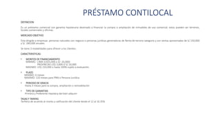 PRÉSTAMO CONTILOCAL
DEFINICION:
Es un préstamo comercial con garantía hipotecaria destinado a financiar la compra o ampliación de inmuebles de uso comercial. estos pueden ser terrenos,
locales comerciales y oficinas.
MERCADO OBJETIVO
Esta dirigido a empresas personas naturales con negocio o personas jurídicas generadoras de Renta de tercera categoría y con ventas aproximadas de S/.150,000
y S/. 280,000 anuales.
Se tiene 3 modalidades para ofrecer a los clientes:
CARACTERISTICAS:
• MONTOS DE FINANCIAMIENTO
MINIMO : LIMA (US$5,000 o S/: 20,000)
PROVINCIAS US$ 3,000 O S/.10,000
MAXIMO: US$ 150,000 o hasta 100% sujeto a evaluación.
• PLAZO
MINIMO: 6 meses
MAXIMO: 120 meses para PNN o Persona Jurídica
• PERIODO DE GRACIA
Hasta 3 meses para la compra, ampliación o remodelación
• TIPO DE GARANTIAS
Primera y Preferente Hipoteca del bien adquirir
TASAS Y TARIFAS
Tarifario de acuerdo al monto y calificación del cliente desde el 12 al 16.35%
 