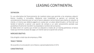 LEASING CONTINENTAL
DEFINICION:
Es una alternativa de financiamiento de mediano plazo que permite a las empresas adquirir
bienes muebles o inmuebles. Mediante esta modalidad se genera un contrato de
arrendamiento financiero por el cual el banco adquiere ciertos bienes para darlos en alquiler al
cliente, el mismo que deberá pagarle en cuotas por un plazo determinado y al final del cual
tendrá el derecho a ejercer una opción de compra a un valor previamente pactado que
posibilitara finalmente transferir la propiedad a nombre de la empresa.
Se debe tener en cuenta que el bien se adquiere a través de un leasing pertenece al banco
hasta que termine el plazo de pago y el cliente ejerza la opción de compra.
MERCADO OBJETIVO:
Esta dirigido a todo tipo de empresas y PNN.
TASAS Y TARIFAS
De acuerdo a la vinculación con el banco; aproximadamente el 10 %
CARACTERISTICAS
 