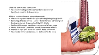 En caso el bien mueble fuera usado:
• Tasacion realizada por el tasador del Banco continental
• Certificado negativo de Gravámenes
Además, si el bien fuera un inmueble presentar:
• Certificado registral inmobiliario (CRI) emitido por registros públicos
• Escritura publica de compra – venta y declaratoria de fabrica original
• Declaracion jurada de autovaluo (HR y PU) del año
• Recibos del impuesto predial cancelados por el año en curso
• Recibo de arbitrios cancelados hasta el trimestre de la venta
• Recibos de agua y luz de los dos últimos meses cancelados
• Tasacion del inmueble realizada por los tasadores del banco
 