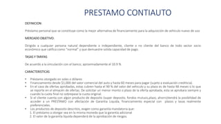 PRESTAMO CONTIAUTO
DEFINICION:
Préstamo personal que se constituye como la mejor alternativa de financiamiento para la adquisición de vehículo nuevo de uso
MERCADO OBJETIVO:
Dirigido a cualquier persona natural dependiente o independiente, cliente o no cliente del banco de todo sector socio
económico que califica como “normal” y que demuestre solida capacidad de pago.
TASAS Y TARIFAS
De acuerdo a la vinculación con el banco; aproximadamente el 10.9 %
CARACTERISTICAS
• Préstamo otorgado en soles o dólares
• Financiamiento desde $1,000 del valor comercial del auto y hasta 60 meses para pagar (sujeto a evaluación crediticia).
• En el caso de ofertas aprobadas, estas cubren hasta el 90 % del valor del vehiculo y su plazo es de hasta 48 meses o lo que
se reporte en el almacén de ofertas. De solicitar un menor monto o plazo de la oferta aprobada, esta se aprobara siempre y
cuando la cuota final no sobrepase la cuota original.
• Si el cliente cuenta con algún producto de deposito (super deposito, fondos mutuos,plazo, ahorro)tendrá la posibilidad de
acceder a un PRESTAMO con afectación de Garantia Liquida, financiamiento especial con plazos y tasas realmente
preferenciales.
• Los productos de deposito descritos, exigen como garantía mandatoria que:
1. El préstamo a otorgar sea en la misma moneda que la garantía adicional
2. El valor de la garantía liquida dependerá de la aprobación de riesgos.
 