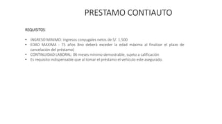 PRESTAMO CONTIAUTO
REQUISITOS:
• INGRESO MINIMO: Ingresos conyugales netos de S/. 1,500
• EDAD MAXIMA : 75 años 8no deberá exceder la edad máxima al finalizar el plazo de
cancelación del préstamo)
• CONTINUIDAD LABORAL: 06 meses mínimo demostrable, sujeto a calificación
• Es requisito indispensable que al tomar el préstamo el vehículo este asegurado.
 
