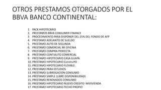OTROS PRESTAMOS OTORGADOS POR EL
BBVA BANCO CONTINENTAL:
1. PACK HIPOTECARIO
2. PRESTAMOS BBVA CONSUMER FINANCE
3. PROCEDIMIENTO PARA DISPONER DEL 25% DEL FONDO DE AFP
4. PRESTAMO ADELANTO DE SUELDO
5. PRESTAMO AUTO DE SEGUNDA
6. PRESTAMO COMERCIAL MI OFICINA
7. PRESTAMO COMPRA PERFECTA
8. PRESTAMO CONTIAUTO COMERCIAL
9. PRESTAMO HIPOTECARIO CASA GUAPA
10. PRESTAMO HIPOTECARIO ConstruYO
11. PRESTAMO HIPOTECARIO FLEXIBLE
12. PRESTAMO PARA ESTUDIOS
13. PRESTAMO SUBROGACION CONSUMO
14. PRESTAMO SIMPLE (LIBRE DISPONIBILIDAD)
15. PRESTAMO RENOVADOS CONSUMO
16. PRESTAMO HIPOTECARIO NUEVO CREDITO MIVIVIENDA
17. PRESTAMO HIPOTECARIO TECHO PROPIO
 