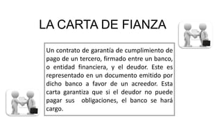 LA CARTA DE FIANZA
Un contrato de garantía de cumplimiento de
pago de un tercero, firmado entre un banco,
o entidad financiera, y el deudor. Este es
representado en un documento emitido por
dicho banco a favor de un acreedor. Esta
carta garantiza que si el deudor no puede
pagar sus obligaciones, el banco se hará
cargo.
 