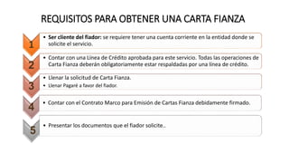 REQUISITOS PARA OBTENER UNA CARTA FIANZA
1
• Ser cliente del fiador: se requiere tener una cuenta corriente en la entidad donde se
solicite el servicio.
2
• Contar con una Línea de Crédito aprobada para este servicio. Todas las operaciones de
Carta Fianza deberán obligatoriamente estar respaldadas por una línea de crédito.
3
• Llenar la solicitud de Carta Fianza.
• Llenar Pagaré a favor del fiador.
4
• Contar con el Contrato Marco para Emisión de Cartas Fianza debidamente firmado.
5
• Presentar los documentos que el fiador solicite..
 