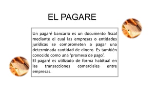 EL PAGARE
Un pagaré bancario es un documento fiscal
mediante el cual las empresas o entidades
jurídicas se comprometen a pagar una
determinada cantidad de dinero. Es también
conocido como una ‘promesa de pago’.
El pagaré es utilizado de forma habitual en
las transacciones comerciales entre
empresas.
 