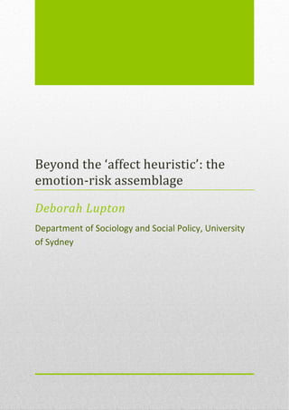 Beyond the ‘affect heuristic’: the
emotion-risk assemblage

Deborah Lupton
Department of Sociology and Social Policy, University
of Sydney
 