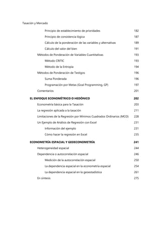 Tasación y Mercado
Principio de establecimiento de prioridades 182
Principio de consistencia lógica 187
Cálculo de la ponderación de las variables y alternativas 189
Cálculo del valor del bien 191
Métodos de Ponderación de Variables Cuantitativas 193
Método CRITIC 193
Método de la Entropía 194
Métodos de Ponderación de Testigos 196
Suma Ponderada 196
Programación por Metas (Goal Programming, GP) 197
Comentarios 201
EL ENFOQUE ECONOMÉTRICO O HEDÓNICO 202
Econometría básica para la Tasación 203
La regresión aplicada a la tasación 211
Limitaciones de la Regresión por Mínimos Cuadrados Ordinarios (MCO) 228
Un Ejemplo de Análisis de Regresión con Excel 231
Información del ejemplo 231
Cómo hacer la regresión en Excel 235
ECONOMETRÍA ESPACIAL Y GEOECONOMETRÍA 241
Heterogeneidad espacial 244
Dependencia o autocorrelación espacial 246
Medición de la autocorrelación espacial 250
La dependencia espacial en la econometría espacial 254
La dependencia espacial en la geoestadística 261
En síntesis 275
 
