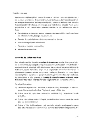 Tasación y Mercado
84
Es una metodología empleada, las más de las veces, como un camino complementario y
no como un camino único de estimación del valor de tasación. Con la capitalización di-
recta se puede obtener un resultado más objetivo y próximo a la realidad que mediante
la capitalización indirecta que, sin embargo, es el método más utilizado. Puede usarse
para estimar el Valor de Mercado o para calcular el valor actual de inversiones particu-
lares.
 Tasaciones de propiedades de renta: locales comerciales, edificios de oficinas, hote-
les, estacionamientos, bodegas industriales, etc.
 Tasación de propiedades con destino agropecuario o forestal.
 Evaluación de proyectos inmobiliarios.
 Asesoría en inversión en inmuebles.
 Valoración de inversiones.
Método de Valor Residual
Este método, también llamado de análisis de inversiones, permite determinar el valor
de un inmueble que posee potencial para su desarrollo, restauración o rehabilitación, y
principalmente de un terreno edificable, como el precio máximo que, en el momento de
la tasación, estaría dispuesto a pagar por él un promotor inmobiliario medio que se
plantea su compra para aprovechar su mayor y mejor uso. Se analiza, por tanto, el pro-
ceso completo de la promoción que produzca el mayor rendimiento del predio tasado.
En consecuencia, el valor obtenido es un valor de inversión para un promotor inmo-
biliario medio y no un valor de mercado propiamente tal, como se ha definido.
Su aplicación requiere:
a) Determinar la promoción a desarrollar, la más adecuada y rentable para su mercado,
sobre el inmueble atendiendo al Principio de Mayor y Mejor Uso.
b) Estimar las fechas y plazos de construcción, rehabilitación y comercialización más
probables.
c) Estimar los costos de construcción y de promoción de un constructor de tipo medio
para una promoción similar.
d) Estimar el Valor de Mercado para cada una de las unidades vendibles del proyecto
bajo la hipótesis de edificio terminado, o las rentas de arrendamiento probables. No
 