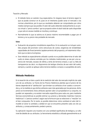 Tasación y Mercado
86
 El método tiene un carácter muy especulativo. Es riesgoso tasar el terreno según lo
que se pueda construir en él, pues en el intertanto puede variar el mercado o las
normas urbanísticas, por lo que sus resultados deberán ser comprobados por otros
medios siempre que sea posible. El valor del suelo obtenido residualmente es un pre-
cio virtual o “precio sombra” que se proyecta sobre el stock total de suelo disponible
y que solo en escasa medida se moviliza y construye.
 Normalmente lo que se estima es el precio máximo recomendable a pagar por el
terreno y no su precio más probable de mercado.
Usos:
 Evaluación de proyectos inmobiliarios específicos. En la evaluación se incluyen varia-
bles propias del promotor como estructuras de costos, exigencias de rentabilidad,
capacidades de financiamiento (apalancamiento del proyecto) y el tratamiento tribu-
tario que se dará a la empresa.
 Este método es especialmente utilizado cuando no es posible determinar el valor del
suelo en áreas urbanas centrales por los métodos tradicionales, ya sea por una au-
sencia de mercado, escasez de oferta y venta de terrenos eriazos, o por su falta de
transparencia (es decir, no disponemos de testigos directos de ese valor del suelo),
siempre y cuando se aplique sobre terrenos baldíos o eriazos o susceptibles de serlo.
Método Hedónico
Es la tasación de un bien a partir de la medición del valor de mercado implícito de cada
uno de sus atributos. La Teoría de los Precios Hedónicos plantea que el precio de los
bienes depende de la “satisfacción” que brindan sus atributos al ser usados o consumi-
dos y, en la medida en que dichos atributos sean más apreciados por las personas, dicho
precio se incrementaría. Estos atributos aportan valor a la propiedad en su conjunto, no
pueden ser separados y no existen mercados específicos para cada uno, pero mediante
técnicas econométricas es posible estimar sus precios y demandas implícitas (“precios
hedónicos” o “precios sombra”) según sea la forma en que se relacionan o "mezclan" en
el bien compuesto. Por lo tanto, es posible determinar cómo cambiará el valor del in-
mueble al variar la cantidad y calidad en que se encuentra presente cada uno de sus
atributos, y consecuentemente, predecir precios.
Su aplicación requiere una muestra con una cantidad significativa de testigos y un alto
nivel de detalle de sus atributos. La herramienta estadística utilizada generalmente es el
 