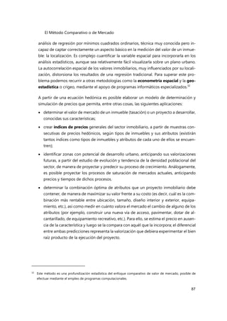 El Método Comparativo o de Mercado
87
análisis de regresión por mínimos cuadrados ordinarios, técnica muy conocida pero in-
capaz de captar correctamente un aspecto básico en la medición del valor de un inmue-
ble: la localización. Es complejo cuantificar la variable espacial para incorporarla en los
análisis estadísticos, aunque sea relativamente fácil visualizarla sobre un plano urbano.
La autocorrelación espacial de los valores inmobiliarios, muy influenciados por su locali-
zación, distorsiona los resultados de una regresión tradicional. Para superar este pro-
blema podemos recurrir a otras metodologías como la econometría espacial y la geo-
estadística o crigeo, mediante el apoyo de programas informáticos especializados.32
A partir de una ecuación hedónica es posible elaborar un modelo de determinación y
simulación de precios que permita, entre otras cosas, las siguientes aplicaciones:
 determinar el valor de mercado de un inmueble (tasación) o un proyecto a desarrollar,
conocidas sus características;
 crear índices de precios generales del sector inmobiliario, a partir de muestras con-
secutivas de precios hedónicos, según tipos de inmuebles y sus atributos (existirán
tantos índices como tipos de inmuebles y atributos de cada uno de ellos se encuen-
tren);
 identificar zonas con potencial de desarrollo urbano, anticipando sus valorizaciones
futuras, a partir del estudio de evolución y tendencia de la densidad poblacional del
sector, de manera de proyectar y predecir su proceso de crecimiento. Análogamente,
es posible proyectar los procesos de saturación de mercados actuales, anticipando
precios y tiempos de dichos procesos.
 determinar la combinación óptima de atributos que un proyecto inmobiliario debe
contener, de manera de maximizar su valor frente a su costo (es decir, cuál es la com-
binación más rentable entre ubicación, tamaño, diseño interior y exterior, equipa-
miento, etc.), así como medir en cuánto valora el mercado el cambio de alguno de los
atributos (por ejemplo, construir una nueva vía de acceso, pavimentar, dotar de al-
cantarillado, de equipamiento recreativo, etc.). Para ello, se estima el precio en ausen-
cia de la característica y luego se la compara con aquél que la incorpora; el diferencial
entre ambas predicciones representa la valorización que debiera experimentar el bien
raíz producto de la ejecución del proyecto.
32
Este método es una profundización estadística del enfoque comparativo de valor de mercado, posible de
efectuar mediante el empleo de programas computacionales.
 