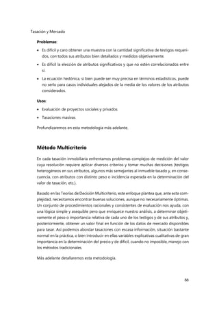 Tasación y Mercado
88
Problemas:
 Es difícil y caro obtener una muestra con la cantidad significativa de testigos requeri-
dos, con todos sus atributos bien detallados y medidos objetivamente.
 Es difícil la elección de atributos significativos y que no estén correlacionados entre
sí.
 La ecuación hedónica, si bien puede ser muy precisa en términos estadísticos, puede
no serlo para casos individuales alejados de la media de los valores de los atributos
considerados.
Usos:
 Evaluación de proyectos sociales y privados
 Tasaciones masivas
Profundizaremos en esta metodología más adelante.
Método Multicriterio
En cada tasación inmobiliaria enfrentamos problemas complejos de medición del valor
cuya resolución requiere aplicar diversos criterios y tomar muchas decisiones (testigos
heterogéneos en sus atributos, algunos más semejantes al inmueble tasado y, en conse-
cuencia, con atributos con distinto peso o incidencia esperada en la determinación del
valor de tasación, etc.).
Basado en las Teorías de Decisión Multicriterio, este enfoque plantea que, ante esta com-
plejidad, necesitamos encontrar buenas soluciones, aunque no necesariamente óptimas.
Un conjunto de procedimientos racionales y consistentes de evaluación nos ayuda, con
una lógica simple y asequible pero que enriquece nuestro análisis, a determinar objeti-
vamente el peso o importancia relativa de cada uno de los testigos y de sus atributos y,
posteriormente, obtener un valor final en función de los datos de mercado disponibles
para tasar. Así podemos abordar tasaciones con escasa información, situación bastante
normal en la práctica, o bien introducir en ellas variables explicativas cualitativas de gran
importancia en la determinación del precio y de difícil, cuando no imposible, manejo con
los métodos tradicionales.
Más adelante detallaremos esta metodología.
 