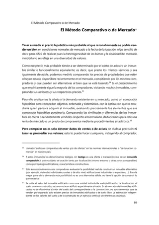 El Método Comparativo o de Mercado
89
El Método Comparativo o de Mercado33
Tasar es medir el precio hipotético más probable al que razonablemente se podría ven-
der un bien en condiciones normales de mercado a la fecha de la tasación. Algo sencillo de
decir pero difícil de realizar pues la heterogeneidad de los bienes y la opacidad del mercado
inmobiliario se refleja en una diversidad de valores.
Como ese precio más probable tiende a ser determinado por el costo de adquirir un inmue-
ble similar o funcionalmente equivalente; es decir, que preste los mismos servicios y sea
igualmente deseable, podemos medirlo comparando los precios de propiedades que estén
o hayan estado disponibles recientemente en el mercado, compitiendo por los mismos com-
pradores y que pueden ser alternativas al bien que se está tasando.34
Es el procedimiento
que empíricamente sigue la mayoría de los compradores, visitando muchos inmuebles, com-
parando sus atributos y sus respectivos precios.35
Para ello analizamos la oferta y la demanda existente en su mercado, como un comprador
hipotético pero conocedor, objetivo, ordenado y sistemático, con la óptica con que lo estu-
diaría quien pensara adquirir el inmueble, evaluando precisamente los elementos que ese
comprador hipotético ponderaría. Comparando las similitudes y diferencias de los inmue-
bles en oferta o recientemente vendidos respecto al bien tasado, deduciremos para este una
renta de mercado o un precio de compraventa mediante procedimientos estadísticos.36
Pero comparar no es solo obtener datos de ventas o de avisos de dudosa precisión ni
tasar es promediar sus valores; esto lo puede hacer cualquiera, incluyendo al comprador,
33
Llamado “enfoque comparativo de ventas y/o de ofertas” en las normas internacionales o “de tasación co-
mercial” en nuestro país.
34 A estos inmuebles los denominamos testigos. Un testigo es una oferta o transacción real de un inmueble
comparable al que es objeto se tasación tanto por localización (mismo entorno u otras zonas comparables)
como por tipología edificatoria y características constructivas.
35
Solo excepcionalmente esos compradores evaluarán la posibilidad real de construir un inmueble alternativo
(por ejemplo, viviendas individuales rurales o de alto nivel, edificaciones industriales o especiales, ...). Para la
mayor parte de la demanda esta posibilidad no es una alternativa válida, no tiene la opción de construir lo
que necesita.
36
Se mide el valor del inmueble edificado como una unidad indisoluble suelo/edificación. La localización, el
suelo una vez construido, se transmuta en edificio espacialmente situado. En el mercado de inmuebles edifi-
cados no se discrimina el valor del suelo del correspondiente a la construcción, no son elementos que se
vendan por separado, solo existen precios de inmuebles edificados o de suelo libre. La estimación indepen-
diente de los valores del suelo y de lo construido es un ejercicio artificial sin referencias objetivas.
 