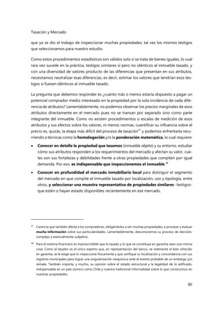 Tasación y Mercado
90
que ya se dio el trabajo de inspeccionar muchas propiedades, tal vez los mismos testigos
que seleccionamos para nuestro estudio.
Como estos procedimientos estadísticos son válidos solo si se trata de bienes iguales, lo cual
rara vez sucede en la práctica, testigos similares sí pero no idénticos al inmueble tasado, y
con una diversidad de valores producto de las diferencias que presentan en sus atributos,
necesitamos neutralizar esas diferencias, es decir, estimar los valores que tendrían esos tes-
tigos si fuesen idénticos al inmueble tasado.
La pregunta que debemos responder es ¿cuánto más o menos estaría dispuesto a pagar un
potencial comprador medio interesado en la propiedad por la sola incidencia de cada dife-
rencia de atributos? Lamentablemente, no podemos observar los precios marginales de esos
atributos directamente en el mercado pues no se transan por separado sino como parte
integrante del inmueble. Como no existen procedimientos o escalas de medición de esos
atributos y sus efectos sobre los valores, ni menos normas, cuantificar su influencia sobre el
precio es, quizás, la etapa más difícil del proceso de tasación37
y podemos enfrentarla recu-
rriendo a técnicas como la homologación y/o la ponderación matemática, lo cual requiere:
 Conocer en detalle la propiedad que tasamos (inmueble objeto) y su entorno, estudiar
cómo sus atributos responden a los requerimientos del mercado y afectan su valor, cuá-
les son sus fortalezas y debilidades frente a otras propiedades que compiten por igual
demanda. Por eso, es indispensable que inspeccionemos el inmueble.38
 Conocer en profundidad el mercado inmobiliario local para distinguir el segmento
del mercado en que compite el inmueble tasado por localización, uso y tipología, entre
otros, y seleccionar una muestra representativa de propiedades similares -testigos-
que estén o hayan estado disponibles recientemente en ese mercado.
37
Carencia que también afecta a los compradores, obligándolos a ver muchas propiedades, a procesar y evaluar
mucha información sobre sus particularidades. Lamentablemente, desconocemos su proceso de decisión,
complejo y esencialmente subjetivo.
38 Para el sistema financiero es imprescindible que lo tasado y lo que se constituya en garantía sean una misma
cosa. Como el tasador es el único experto que, en representación del banco, ve realmente el bien ofrecido
en garantía, se le exige que lo inspeccione físicamente y que verifique su localización y concordancia con sus
registros municipales para lograr una singularización inequívoca ante el evento probable de un embargo y/o
remate. También importa, y mucho, su opinión sobre el estado estructural y la legalidad de lo edificado,
indispensable en un país sísmico como Chile y nuestra tradicional informalidad sobre lo que construimos en
nuestras propiedades.
 