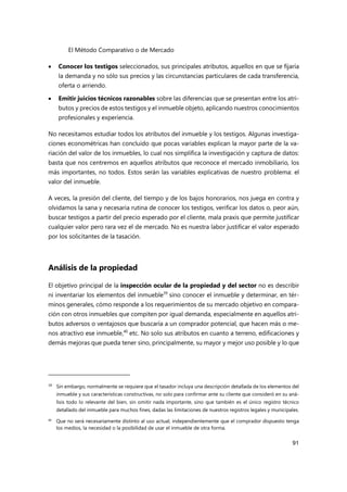 El Método Comparativo o de Mercado
91
 Conocer los testigos seleccionados, sus principales atributos, aquellos en que se fijaría
la demanda y no sólo sus precios y las circunstancias particulares de cada transferencia,
oferta o arriendo.
 Emitir juicios técnicos razonables sobre las diferencias que se presentan entre los atri-
butos y precios de estos testigos y el inmueble objeto, aplicando nuestros conocimientos
profesionales y experiencia.
No necesitamos estudiar todos los atributos del inmueble y los testigos. Algunas investiga-
ciones econométricas han concluido que pocas variables explican la mayor parte de la va-
riación del valor de los inmuebles, lo cual nos simplifica la investigación y captura de datos:
basta que nos centremos en aquellos atributos que reconoce el mercado inmobiliario, los
más importantes, no todos. Estos serán las variables explicativas de nuestro problema: el
valor del inmueble.
A veces, la presión del cliente, del tiempo y de los bajos honorarios, nos juega en contra y
olvidamos la sana y necesaria rutina de conocer los testigos, verificar los datos o, peor aún,
buscar testigos a partir del precio esperado por el cliente, mala praxis que permite justificar
cualquier valor pero rara vez el de mercado. No es nuestra labor justificar el valor esperado
por los solicitantes de la tasación.
Análisis de la propiedad
El objetivo principal de la inspección ocular de la propiedad y del sector no es describir
ni inventariar los elementos del inmueble39
sino conocer el inmueble y determinar, en tér-
minos generales, cómo responde a los requerimientos de su mercado objetivo en compara-
ción con otros inmuebles que compiten por igual demanda, especialmente en aquellos atri-
butos adversos o ventajosos que buscaría a un comprador potencial, que hacen más o me-
nos atractivo ese inmueble,40
etc. No solo sus atributos en cuanto a terreno, edificaciones y
demás mejoras que pueda tener sino, principalmente, su mayor y mejor uso posible y lo que
39 Sin embargo, normalmente se requiere que el tasador incluya una descripción detallada de los elementos del
inmueble y sus características constructivas, no solo para confirmar ante su cliente que consideró en su aná-
lisis todo lo relevante del bien, sin omitir nada importante, sino que también es el único registro técnico
detallado del inmueble para muchos fines, dadas las limitaciones de nuestros registros legales y municipales.
40
Que no será necesariamente distinto al uso actual, independientemente que el comprador dispuesto tenga
los medios, la necesidad o la posibilidad de usar el inmueble de otra forma.
 