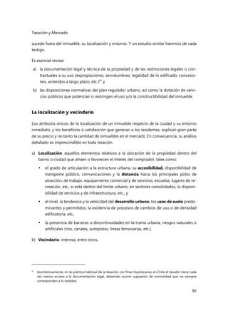 Tasación y Mercado
92
sucede fuera del inmueble, su localización y entorno. Y un estudio similar haremos de cada
testigo.
Es esencial revisar
a) la documentación legal y técnica de la propiedad y de las restricciones legales o con-
tractuales a su uso (expropiaciones, servidumbres, legalidad de lo edificado, concesio-
nes, arriendos a largo plazo, etc.)41
y
b) las disposiciones normativas del plan regulador urbano, así como la dotación de servi-
cios públicos que potencian o restringen el uso y/o la constructibilidad del inmueble.
La localización y vecindario
Los atributos únicos de la localización de un inmueble respecto de la ciudad y su entorno
inmediato, y los beneficios o satisfacción que generan a los residentes, explican gran parte
de su precio y no tanto la cantidad de inmuebles en el mercado. En consecuencia, su análisis
detallado es imprescindible en toda tasación.
a) Localización: aquellos elementos relativos a la ubicación de la propiedad dentro del
barrio o ciudad que atraen o favorecen el interés del comprador, tales como:
 el grado de articulación a la estructura urbana, su accesibilidad, disponibilidad de
transporte público, comunicaciones y la distancia hacia los principales polos de
atracción, de trabajo, equipamiento comercial y de servicios, escuelas, lugares de re-
creación, etc., si está dentro del límite urbano, en sectores consolidados, la disponi-
bilidad de servicios y de infraestructura, etc., y
 el nivel, la tendencia y la velocidad del desarrollo urbano, los usos de suelo predo-
minantes y permitidos, la existencia de procesos de cambios de uso o de densidad
edificatoria, etc.,
 la presencia de barreras o discontinuidades en la trama urbana, riesgos naturales o
artificiales (ríos, canales, autopistas, líneas ferroviarias, etc.).
b) Vecindario: interesa, entre otros,
41
Asombrosamente, en la práctica habitual de la tasación con fines hipotecarios en Chile el tasador tiene cada
vez menos acceso a la documentación legal, debiendo asumir supuestos de normalidad que no siempre
corresponden a la realidad.
 