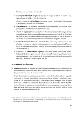 El Método Comparativo o de Mercado
93
 la compatibilidad de la propiedad respecto de las que la rodean en cuanto a uso,
tipo edificatorio, calidad y tipo de habitantes,
 el nivel y estado de la urbanización (categoría, estado y tamaño de la vía de acceso
a la propiedad, arborización, iluminación),
 la accesibilidad a la propiedad, cercanía a equipamiento local, dotación de trans-
porte público, facilidades de estacionamiento, etc.,
 el perfil de la población en cuanto a los niveles etarios, socioeconómicos y culturales
(asociado a necesidades, capacidad de pago, gustos y preferencias de la demanda),
densidad (que nos indica los niveles potenciales de competencia), tipo de tenencia u
ocupantes de los inmuebles (propietarios, arrendatarios, allegados, etc.), etc.,
 la calidad ambiental del entorno inmediato, tales como uso y conservación de pro-
piedades vecinas y de espacios públicos, adosamientos y alturas de la edificación,
conos de sombra producidos por edificios vecinos, arborización y disponibilidad de
áreas verdes, etc., y
 la presencia de externalidades negativas como edificaciones o actividades pertur-
badoras (industrias, supermercados, estadios, líneas férreas, aeropuertos, cemente-
rios, basurales, etc.), con sus secuelas de problemas de seguridad pública, congestión
vehicular, contaminación de cualquier tipo, etc.
La propiedad en sí misma
a) Terreno: evaluación de sus características físicas en cuanto afectan sus posibilidades de
aprovechamiento y desarrollo edificatorio respecto de lo observable en otras propieda-
des, o un diferente costo de construcción.42
El valor del suelo depende de su escasez relativa en el contexto urbano y de lo que pueda
construirse en él según sus atributos (dimensiones, forma, relación frente/fondo, topo-
grafía, etc.), la normativa que lo regula y restringe su uso y desarrollo (usos de suelo
permitidos y prohibidos, coeficientes de constructibilidad, densidades, alturas de edifi-
cación, formas de agrupamiento, subdivisión mínima, expropiaciones, servidumbres,
áreas afectas a "edificación restringida", etc.) y la dotación de servicios públicos (agua
potable, alcantarillado, electricidad, etc.).
42
Especialmente relevante en los sectores de mayor valorización de las comunas o con cambios de uso e in-
tensidad de uso, y secundario en loteos consolidados en los cuales la subdivisión predial es una consecuencia
del mercado y/o de las exigencias municipales.
 