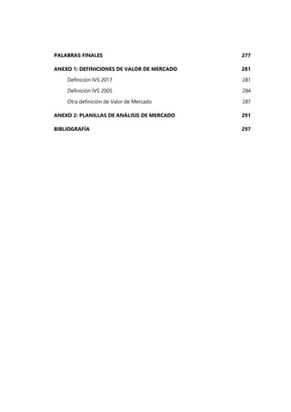 PALABRAS FINALES 277
ANEXO 1: DEFINICIONES DE VALOR DE MERCADO 281
Definición IVS 2017 281
Definición IVS 2005 284
Otra definición de Valor de Mercado 287
ANEXO 2: PLANILLAS DE ANÁLISIS DE MERCADO 291
BIBLIOGRAFÍA 297
 